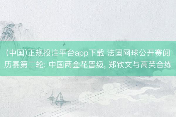 (中国)正规投注平台app下载 法国网球公开赛阅历赛第二轮: 中国两金花晋级, 郑钦文与高芙合练
