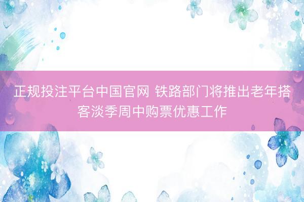 正规投注平台中国官网 铁路部门将推出老年搭客淡季周中购票优惠工作