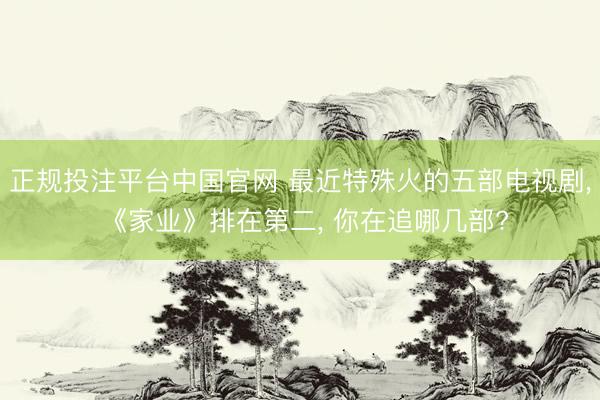 正规投注平台中国官网 最近特殊火的五部电视剧, 《家业》排在第二, 你在追哪几部?