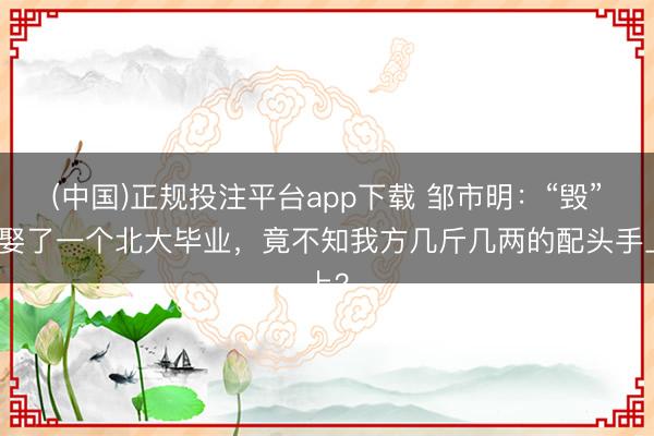 (中国)正规投注平台app下载 邹市明:“毁”在娶了一个北大毕业,竟不知我方几斤几两的配头手上?