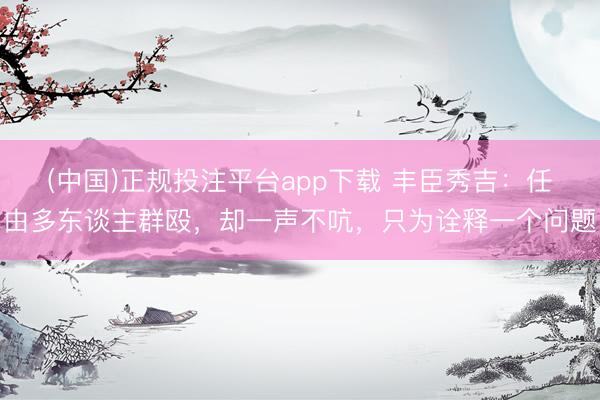 (中国)正规投注平台app下载 丰臣秀吉:任由多东谈主群殴,却一声不吭,只为诠释一个问题
