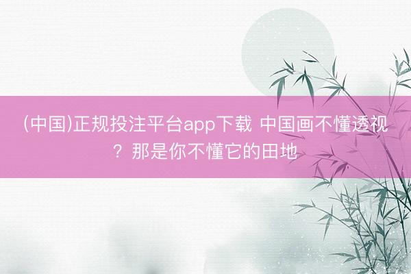 (中国)正规投注平台app下载 中国画不懂透视?那是你不懂它的田地