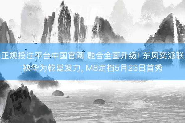正规投注平台中国官网 融合全面升级! 东风奕派联袂华为乾崑发力, M8定档5月23日首秀