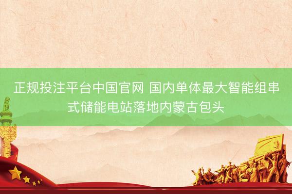 正规投注平台中国官网 国内单体最大智能组串式储能电站落地内蒙古包头