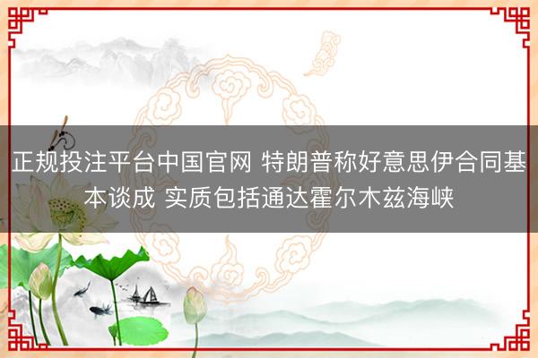 正规投注平台中国官网 特朗普称好意思伊合同基本谈成 实质包括通达霍尔木兹海峡