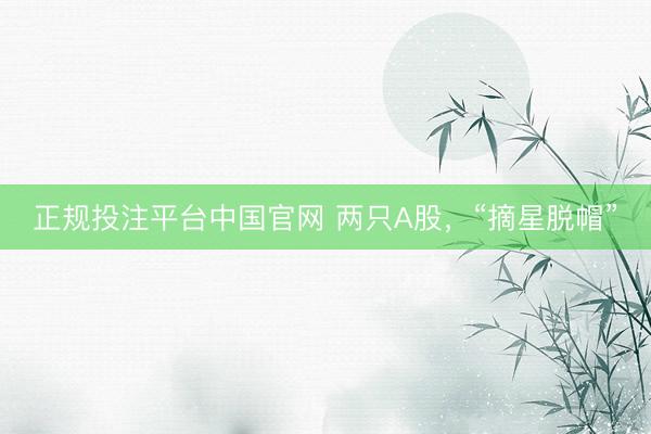 正规投注平台中国官网 两只A股,“摘星脱帽”
