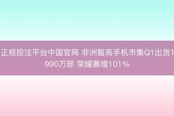 正规投注平台中国官网 非洲智高手机市集Q1出货1990万部 荣耀暴增101%