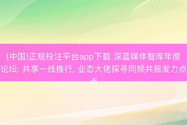 (中国)正规投注平台app下载 深蓝媒体智库年度论坛: 共享一线推行, 业态大佬探寻同频共振发力点