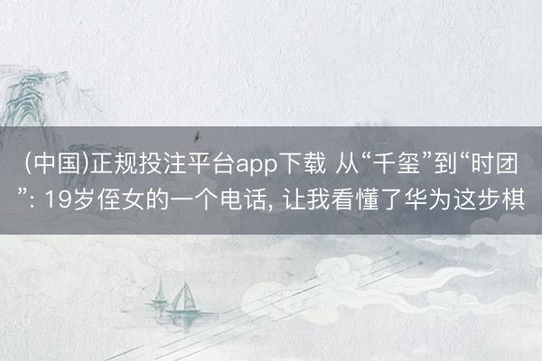 (中国)正规投注平台app下载 从“千玺”到“时团”: 19岁侄女的一个电话, 让我看懂了华为这步棋