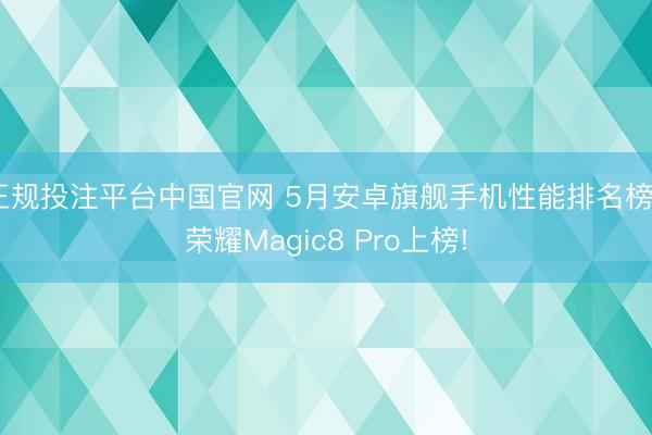 正规投注平台中国官网 5月安卓旗舰手机性能排名榜: 荣耀Magic8 Pro上榜!