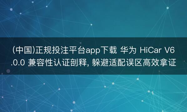 (中国)正规投注平台app下载 华为 HiCar V6.0.0 兼容性认证剖释, 躲避适配误区高效拿证