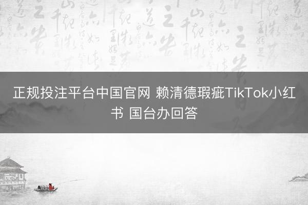 正规投注平台中国官网 赖清德瑕疵TikTok小红书 国台办回答