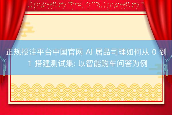 正规投注平台中国官网 AI 居品司理如何从 0 到 1 搭建测试集: 以智能购车问答为例