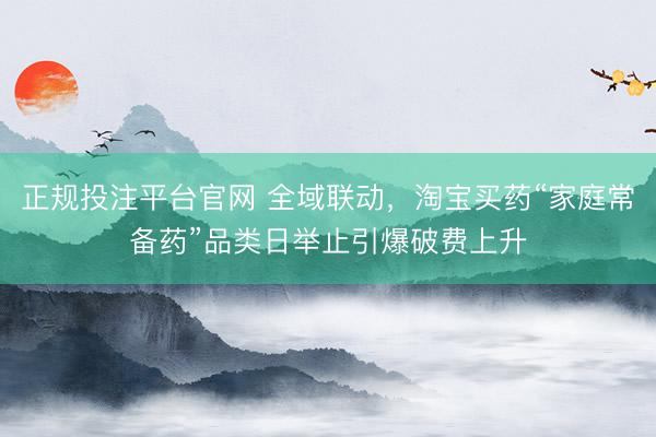 正规投注平台官网 全域联动,淘宝买药“家庭常备药”品类日举止引爆破费上升