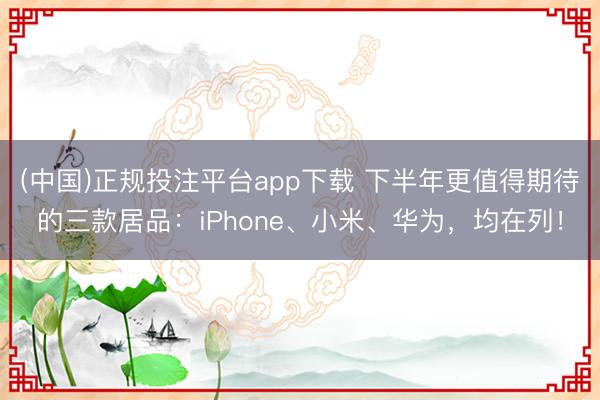 (中国)正规投注平台app下载 下半年更值得期待的三款居品:iPhone、小米、华为,均在列!