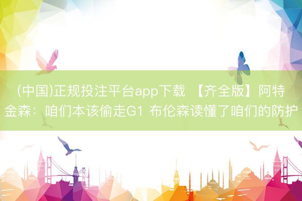 (中国)正规投注平台app下载 【齐全版】阿特金森:咱们本该偷走G1 布伦森读懂了咱们的防护