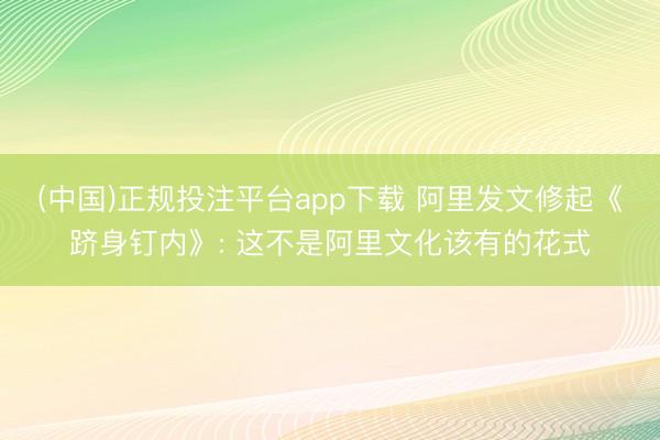 (中国)正规投注平台app下载 阿里发文修起《跻身钉内》: 这不是阿里文化该有的花式