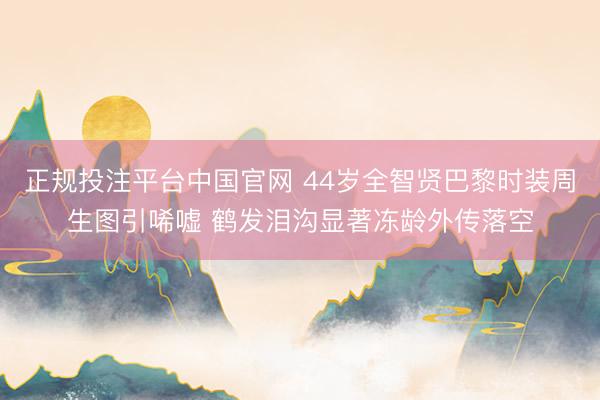 正规投注平台中国官网 44岁全智贤巴黎时装周生图引唏嘘 鹤发泪沟显著冻龄外传落空