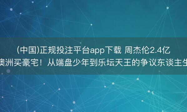 (中国)正规投注平台app下载 周杰伦2.4亿澳洲买豪宅!从端盘少年到乐坛天王的争议东谈主生