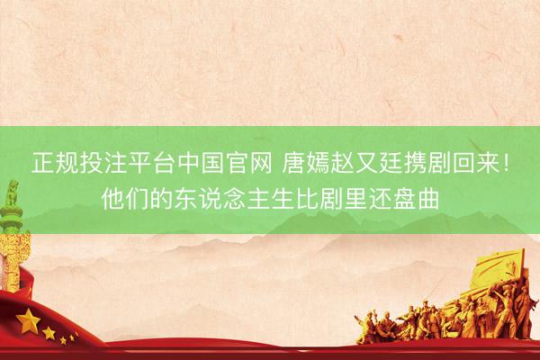 正规投注平台中国官网 唐嫣赵又廷携剧回来!他们的东说念主生比剧里还盘曲