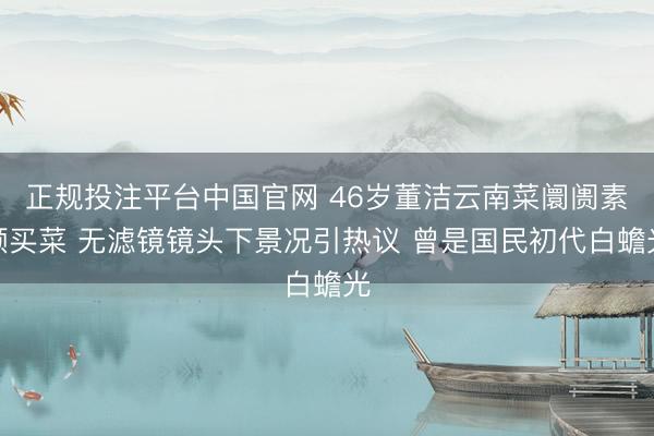 正规投注平台中国官网 46岁董洁云南菜阛阓素颜买菜 无滤镜镜头下景况引热议 曾是国民初代白蟾光
