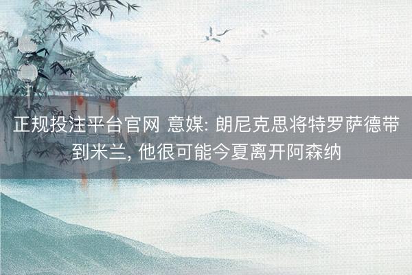 正规投注平台官网 意媒: 朗尼克思将特罗萨德带到米兰, 他很可能今夏离开阿森纳