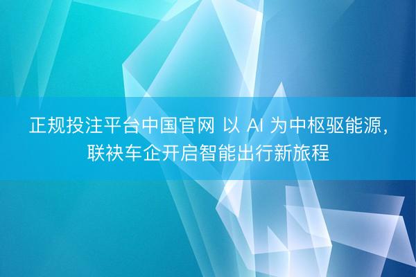 正规投注平台中国官网 以 AI 为中枢驱能源,联袂车企开启智能出行新旅程