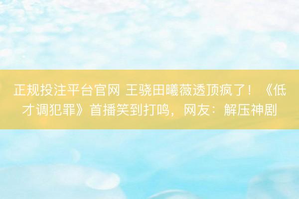 正规投注平台官网 王骁田曦薇透顶疯了!《低才调犯罪》首播笑到打鸣,网友:解压神剧