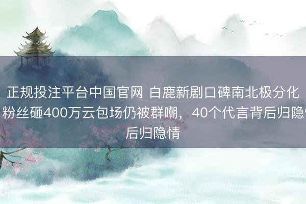 正规投注平台中国官网 白鹿新剧口碑南北极分化!粉丝砸400万云包场仍被群嘲,40个代言背后归隐情