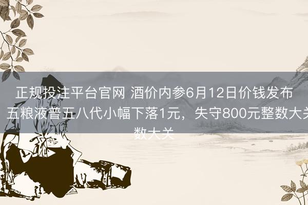 正规投注平台官网 酒价内参6月12日价钱发布：五粮液普五八代小幅下落1元，失守800元整数大关