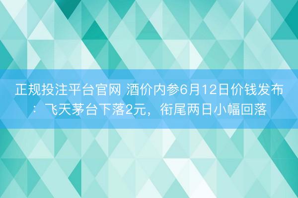 正规投注平台官网 酒价内参6月12日价钱发布:飞天茅台下落2元,衔尾两日小幅回落