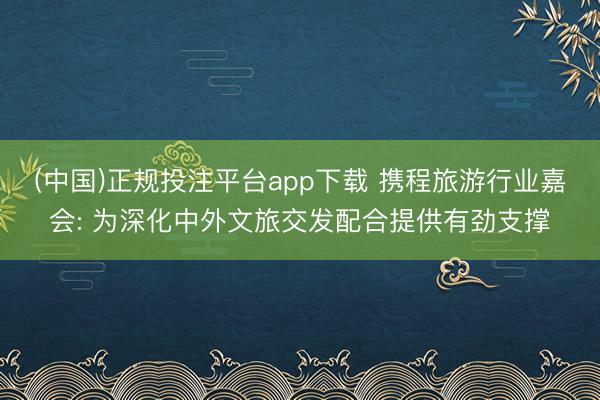 (中国)正规投注平台app下载 携程旅游行业嘉会: 为深化中外文旅交发配合提供有劲支撑