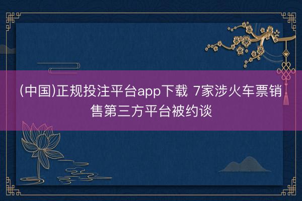 (中国)正规投注平台app下载 7家涉火车票销售第三方平台被约谈