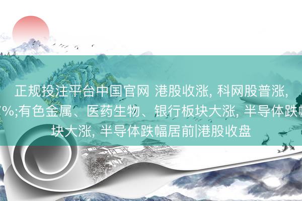 正规投注平台中国官网 港股收涨, 科网股普涨, 理思汽车涨超7%;有色金属、医药生物、银行板块大涨, 半导体跌幅居前|港股收盘