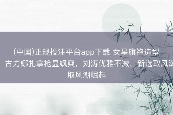 (中国)正规投注平台app下载 女星旗袍造型盘货:古力娜扎拿枪显飒爽,刘涛优雅不减,新选取风潮崛起
