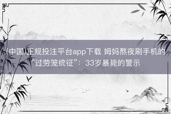 (中国)正规投注平台app下载 姆妈熬夜刷手机的“过劳笼统征”:33岁暴毙的警示