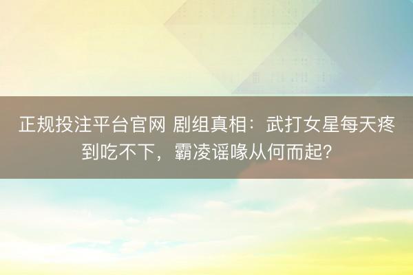 正规投注平台官网 剧组真相:武打女星每天疼到吃不下,霸凌谣喙从何而起?
