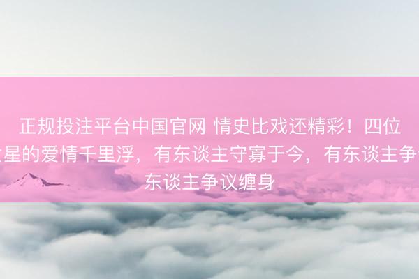 正规投注平台中国官网 情史比戏还精彩!四位老牌女星的爱情千里浮,有东谈主守寡于今,有东谈主争议缠身