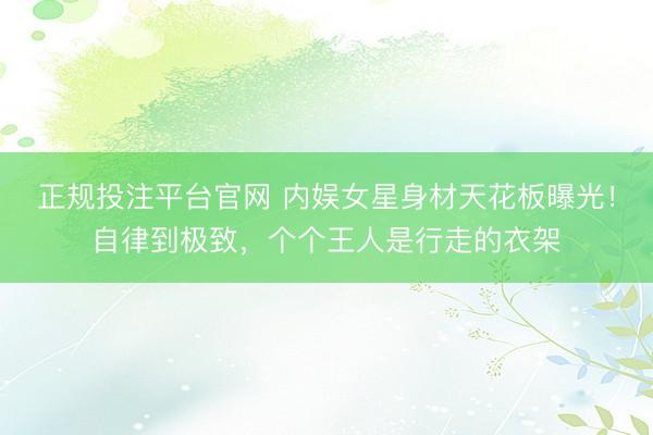 正规投注平台官网 内娱女星身材天花板曝光!自律到极致,个个王人是行走的衣架