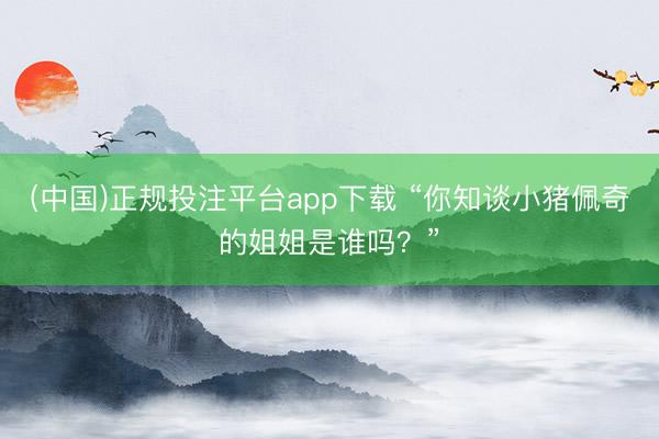 (中国)正规投注平台app下载 “你知谈小猪佩奇的姐姐是谁吗?”