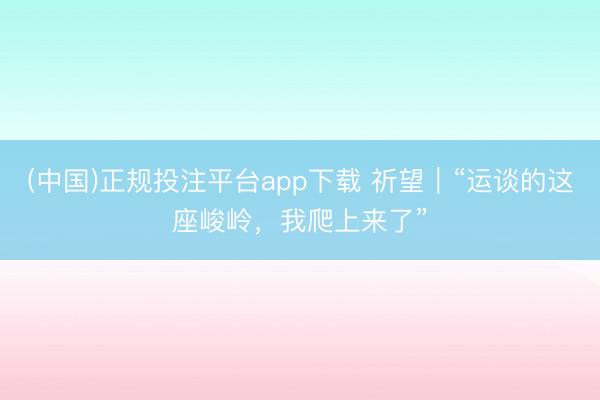 (中国)正规投注平台app下载 祈望|“运谈的这座峻岭,我爬上来了”