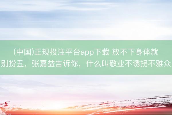 (中国)正规投注平台app下载 放不下身体就别扮丑,张嘉益告诉你,什么叫敬业不诱拐不雅众