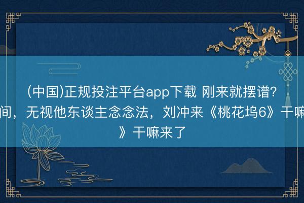 (中国)正规投注平台app下载 刚来就摆谱?抢单间,无视他东谈主念念法,刘冲来《桃花坞6》干嘛来了