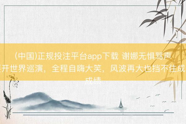 (中国)正规投注平台app下载 谢娜无惧骂声要开世界巡演,全程自嗨大笑,风波再大也挡不住成绩