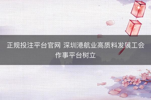 正规投注平台官网 深圳港航业高质料发展工会作事平台树立