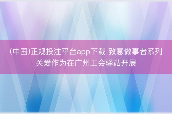 (中国)正规投注平台app下载 致意做事者系列关爱作为在广州工会驿站开展