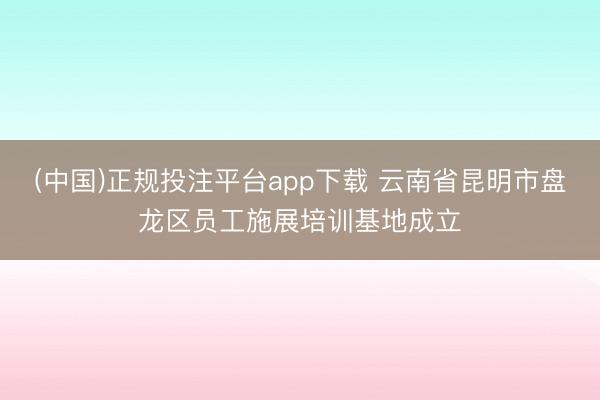 (中国)正规投注平台app下载 云南省昆明市盘龙区员工施展培训基地成立