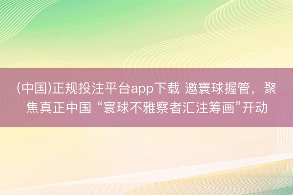(中国)正规投注平台app下载 邀寰球握管,聚焦真正中国 “寰球不雅察者汇注筹画”开动