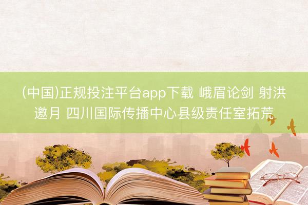 (中国)正规投注平台app下载 峨眉论剑 射洪邀月 四川国际传播中心县级责任室拓荒
