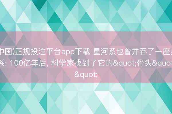 (中国)正规投注平台app下载 星河系也曾并吞了一座星系: 100亿年后, 科学家找到了它的"骨头"